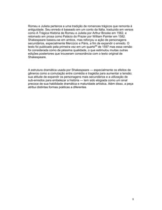 Romeu e Julieta pertence a uma tradição de romances trágicos que remonta à
antiguidade. Seu enredo é baseado em um conto da Itália, traduzido em versos
como A Trágica História de Romeu e Julieta por Arthur Brooke em 1562, e
retomado em prosa como Palácio do Prazer por William Painter em 1582.
Shakespeare baseou-se em ambos, mas reforçou a ação de personagens
secundários, especialmente Mercúcio e Páris, a fim de expandir o enredo. O
texto foi publicado pela primeira vez em um quarto[a] de 1597 mas essa versão
foi considerada como de péssima qualidade, o que estimulou muitas outras
edições posteriores que trouxeram consonância com o texto original de
Shakespeare.



A estrutura dramática usada por Shakespeare — especialmente os efeitos de
gêneros como a comutação entre comédia e tragédia para aumentar a tensão;
sua atitude de expandir os personagens mais secundários e a utilização de
sub-enredos para embelezar a história — tem sido elogiada como um sinal
precoce de sua habilidade dramática e maturidade artística. Além disso, a peça
atribui distintas formas poéticas a diferentes




                                                                             8
 