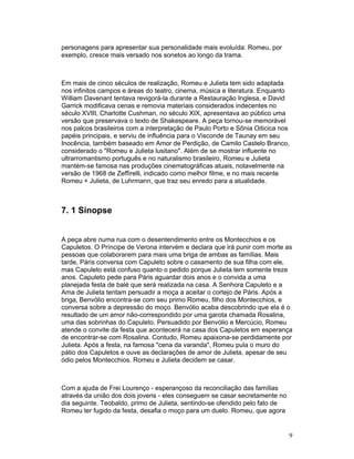 personagens para apresentar sua personalidade mais evoluída: Romeu, por
exemplo, cresce mais versado nos sonetos ao longo da trama.



Em mais de cinco séculos de realização, Romeu e Julieta tem sido adaptada
nos infinitos campos e áreas do teatro, cinema, música e literatura. Enquanto
William Davenant tentava revigorá-la durante a Restauração Inglesa, e David
Garrick modificava cenas e removia materiais considerados indecentes no
século XVIII, Charlotte Cushman, no século XIX, apresentava ao público uma
versão que preservava o texto de Shakespeare. A peça tornou-se memorável
nos palcos brasileiros com a interpretação de Paulo Porto e Sônia Oiticica nos
papéis principais, e serviu de influência para o Visconde de Taunay em seu
Inocência, também baseado em Amor de Perdição, de Camilo Castelo Branco,
considerado o Romeu e Julieta lusitano. Além de se mostrar influente no
ultrarromantismo português e no naturalismo brasileiro, Romeu e Julieta
mantém-se famosa nas produções cinematográficas atuais, notavelmente na
versão de 1968 de Zeffirelli, indicado como melhor filme, e no mais recente
Romeu + Julieta, de Luhrmann, que traz seu enredo para a atualidade.



7. 1 Sinopse


A peça abre numa rua com o desentendimento entre os Montecchios e os
Capuletos. O Príncipe de Verona intervém e declara que irá punir com morte as
pessoas que colaborarem para mais uma briga de ambas as famílias. Mais
tarde, Páris conversa com Capuleto sobre o casamento de sua filha com ele,
mas Capuleto está confuso quanto o pedido porque Julieta tem somente treze
anos. Capuleto pede para Páris aguardar dois anos e o convida a uma
planejada festa de balé que será realizada na casa. A Senhora Capuleto e a
Ama de Julieta tentam persuadir a moça a aceitar o cortejo de Páris. Após a
briga, Benvólio encontra-se com seu primo Romeu, filho dos Montecchios, e
conversa sobre a depressão do moço. Benvólio acaba descobrindo que ela é o
resultado de um amor não-correspondido por uma garota chamada Rosalina,
uma das sobrinhas do Capuleto. Persuadido por Benvólio e Mercúcio, Romeu
atende o convite da festa que acontecerá na casa dos Capuletos em esperança
de encontrar-se com Rosalina. Contudo, Romeu apaixona-se perdidamente por
Julieta. Após a festa, na famosa cena da varanda, Romeu pula o muro do
pátio dos Capuletos e ouve as declarações de amor de Julieta, apesar de seu
ódio pelos Montecchios. Romeu e Julieta decidem se casar.



Com a ajuda de Frei Lourenço - esperançoso da reconciliação das famílias
através da união dos dois jovens - eles conseguem se casar secretamente no
dia seguinte. Teobaldo, primo de Julieta, sentindo-se ofendido pelo fato de
Romeu ter fugido da festa, desafia o moço para um duelo. Romeu, que agora


                                                                              9
 