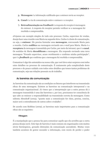 11
COMUNICAÇÃO │ UNIDADE II
5.	 Mensagem é a informação codificada que o emissor envia ao receptor.
6.	 Canal é a via de comunicação entre o emissor e o receptor.
7.	 Retroalimentação ou Feedback é a resposta do receptor à mensagem
do emissor. A resposta do receptor permite verificar se a mensagem foi
recebida e compreendida.
aVejamos um exemplo simples de todo este processo: Carlos, supervisor de vendas,
deseja fazer uma reunião com Maria na segunda-feira. Carlos é a fonte de comunicação,
ou seja, o emissor. Ele precisa formular uma mensagem, convocando Maria para
a reunião. Carlos codifica sua mensagem enviando um e-mail para Maria. Maria é a
receptora da mensagem transmitida por Carlos, por meio da intranet, que é o canal.
Os sentidos de Maria decodificam a mensagem. Ela responde enviando uma nova
mensagem “Prezado supervisor, acuso recebimento e confirmo minha participação”,
que é o feedback que confirma que a mensagem foi recebida e compreendida.
Comunicar é algo tão automático na nossa vida, que você deve estar surpreso com todos
estes detalhes no processo de comunicação. É exatamente pela complexidade deste
processo e do pouco cuidado com todos estes detalhes que temos tantos problemas de
comunicação, seja nas relações pessoais ou de trabalho.
As barreiras da comunicação
As barreiras da comunicação são as condições ou fatores que interferem na transmissão
eficaz de uma mensagem. Existem as barreiras na comunicação interpessoal e na
comunicação organizacional. Já vimos que a interpretação que a outra pessoa dá à
mensagem transmitida é uma das barreiras e, por isso, precisamos ter consciência de
que cabe ao emissor a responsabilidade na transmissão correta da mensagem. Como
salienta Abrashoff (2005), “quanto mais a comunicação for clara, precisa, concisa,
maior será o entendimento de outros sobre o trabalho”.
De acordo com Robbins (2009), as barreiras mais importantes para a comunicação
eficaz são as seguintes:
Filtragem
É a manipulação que a pessoa faz para comunicar aquilo que ela acredita que a outra
pessoa deseja ouvir. Este tipo de barreira é mais comum em organizações com muitos
níveis hierárquicos, gerando distorções da comunicação ascendente. Muitas vezes
também acontece de gestor esconder a informação, com receio de perder o poder
 
