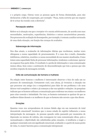 12
UNIDADE II │ COMUNICAÇÃO
e o próprio cargo. Outras vezes as pessoas agem de forma dissimulada, para não
declararem a falta de cooperação, por exemplo: “Puxa, tanta correria que me esqueci
de te avisar da reunião com a diretoria”.
Percepção seletiva
Refere-se à situação em que o receptor vê e escuta seletivamente, de acordo com suas
necessidades, motivações, experiências, histórico e outras características pessoais.
Nos processos de avaliação de desempenho, por exemplo, é comum a análise enviesada
de uma dada situação, em função das crenças do avaliador.
Sobrecarga de informação
Nos dias atuais, a avalanche de informações diárias que recebemos, muitas vezes
ultrapassa a nossa capacidade de processamento. É o caso dos e-mails, chamadas
telefônicas, relatórios, reuniões e a nossa necessidade de nos manter atualizados. Como
temos uma capacidade finita de processar informações, tendemos a selecionar, ignorar
ou esquecer boa parte delas. O resultado é a perda de informações e uma comunicação
menos eficaz, bem como o sentimento de desconsideração que tem a pessoa que não
recebeu resposta da mensagem enviada.
Estilo de comunicação de homens e mulheres
Na relação entre homens e mulheres é interessante observar o foco de cada um no
processo de comunicação. Certamente você, cara aluna, já vivenciou a situação em
que procurou um amigo (ou o companheiro) para falar de um problema e ele nem
deixou você completar o relato e já começou a dar sua opinião e soluções. As pesquisas
indicam que os homens utilizam a comunicação para reafirmar seu status e as mulheres
para criar conexão e intimidade. Por isso, os homens costumam se queixar de que as
mulheres falam demais e as mulheres de que os homens não ouvem o que elas dizem.
Emoções
Quantas vezes nos arrependemos de termos falado algo em um momento de total
descontrole emocional? Acontece que o nosso estado de espírito influencia a nossa
interpretação da mensagem. As pessoas quando estão passando por momentos de
depressão ou mesmo de euforia, não conseguem ter uma comunicação eficaz, pois a
racionalização e objetividade são substituídas pelas emoções. A tendência a reagir a
qualquer enunciado com um significado emocional, avaliando-o a partir do nosso ponto
de vista, é a maior barreira para a comunicação interpessoal.
 