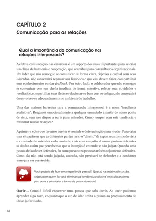 14
CAPÍTULO 2
Comunicação para as relações
Qual a importância da comunicação nas
relações interpessoais?
A efetiva comunicação nas empresas é um aspecto dos mais importantes para se criar
um clima de harmonia e cooperação, que contribui para os resultados organizacionais.
Um líder que não consegue se comunicar de forma clara, objetiva e cordial com seus
liderados, não conseguirá repassar aos liderados o que eles devem fazer, compartilhar
seus conhecimentos ou dar feedback. Por outro lado, o colaborador que não consegue
se comunicar com sua chefia imediata de forma assertiva, relatar suas atividades e
resultados, compartilhar suas ideias e relacionar-se bem com os colegas, não conseguirá
desenvolver-se adequadamente no ambiente de trabalho.
Uma das maiores barreiras para a comunicação interpessoal é a nossa “tendência
avaliativa”. Reagimos emocionalmente a qualquer enunciado a partir do nosso ponto
de vista, sem nos dispor a ouvir para entender. Como romper com esta tendência e
melhorar nossas relações?
A primeira coisa que teremos que ter é vontade e determinação para mudar. Para criar
uma situação em que as diferentes partes terão o “direito” de expor seus pontos de vista
e a vontade de entender cada ponto de vista com empatia. A nossa postura defensiva
se desfaz assim que percebemos que a intenção é entender e não julgar. Quando uma
pessoa deixa de ser defensiva, faz com que a outra pessoa também seja menos defensiva.
Como ela não está sendo julgada, atacada, não precisará se defender e a confiança
começa a ser construída.
Você gostaria de fazer uma experiência pessoal? Que tal, na próxima discussão,
seja ela com quem for, você eliminar sua“tendência avaliativa”e se colocar aberta
para ouvir e considerar a forma de pensar do outro?
Ouvir... Como é difícil encontrar uma pessoa que sabe ouvir. Ao ouvir podemos
aprender algo novo, enquanto que o ato de falar limita a pessoa ao processamento de
ideias já formadas.
 