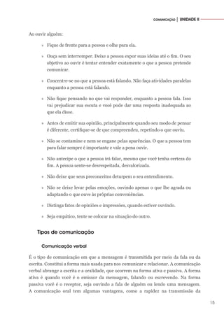 15
COMUNICAÇÃO │ UNIDADE II
Ao ouvir alguém:
»» Fique de frente para a pessoa e olhe para ela.
»» Ouça sem interromper. Deixe a pessoa expor suas ideias até o fim. O seu
objetivo ao ouvir é tentar entender exatamente o que a pessoa pretende
comunicar.
»» Concentre-se no que a pessoa está falando. Não faça atividades paralelas
enquanto a pessoa está falando.
»» Não fique pensando no que vai responder, enquanto a pessoa fala. Isso
vai prejudicar sua escuta e você pode dar uma resposta inadequada ao
que ela disse.
»» Antes de emitir sua opinião, principalmente quando seu modo de pensar
é diferente, certifique-se de que compreendeu, repetindo o que ouviu.
»» Não se contamine e nem se engane pelas aparências. O que a pessoa tem
para falar sempre é importante e vale a pena ouvir.
»» Não antecipe o que a pessoa irá falar, mesmo que você tenha certeza do
fim. A pessoa sente-se desrespeitada, desvalorizada.
»» Não deixe que seus preconceitos deturpem o seu entendimento.
»» Não se deixe levar pelas emoções, ouvindo apenas o que lhe agrada ou
adaptando o que ouve às próprias conveniências.
»» Distinga fatos de opiniões e impressões, quando estiver ouvindo.
»» Seja empático, tente se colocar na situação do outro.
Tipos de comunicação
Comunicação verbal
É o tipo de comunicação em que a mensagem é transmitida por meio da fala ou da
escrita. Constitui a forma mais usada para nos comunicar e relacionar. A comunicação
verbal abrange a escrita e a oralidade, que ocorrem na forma ativa e passiva. A forma
ativa é quando você é o emissor da mensagem, falando ou escrevendo. Na forma
passiva você é o receptor, seja ouvindo a fala de alguém ou lendo uma mensagem.
A comunicação oral tem algumas vantagens, como a rapidez na transmissão da
 