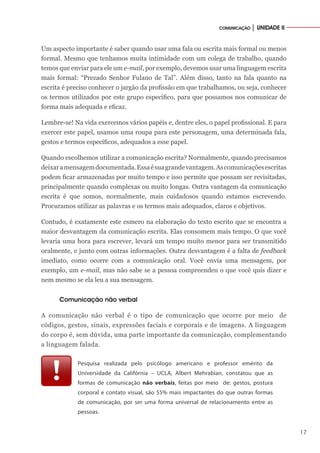 17
COMUNICAÇÃO │ UNIDADE II
Um aspecto importante é saber quando usar uma fala ou escrita mais formal ou menos
formal. Mesmo que tenhamos muita intimidade com um colega de trabalho, quando
temos que enviar para ele um e-mail, por exemplo, devemos usar uma linguagem escrita
mais formal: “Prezado Senhor Fulano de Tal”. Além disso, tanto na fala quanto na
escrita é preciso conhecer o jargão da profissão em que trabalhamos, ou seja, conhecer
os termos utilizados por este grupo específico, para que possamos nos comunicar de
forma mais adequada e eficaz.
Lembre-se! Na vida exercemos vários papéis e, dentre eles, o papel profissional. E para
exercer este papel, usamos uma roupa para este personagem, uma determinada fala,
gestos e termos específicos, adequados a esse papel.
Quando escolhemos utilizar a comunicação escrita? Normalmente, quando precisamos
deixaramensagemdocumentada.Essaésuagrandevantagem.Ascomunicaçõesescritas
podem ficar armazenadas por muito tempo e isso permite que possam ser revisitadas,
principalmente quando complexas ou muito longas. Outra vantagem da comunicação
escrita é que somos, normalmente, mais cuidadosos quando estamos escrevendo.
Procuramos utilizar as palavras e os termos mais adequados, claros e objetivos.
Contudo, é exatamente este esmero na elaboração do texto escrito que se encontra a
maior desvantagem da comunicação escrita. Elas consomem mais tempo. O que você
levaria uma hora para escrever, levará um tempo muito menor para ser transmitido
oralmente, e junto com outras informações. Outra desvantagem é a falta de feedback
imediato, como ocorre com a comunicação oral. Você envia uma mensagem, por
exemplo, um e-mail, mas não sabe se a pessoa compreendeu o que você quis dizer e
nem mesmo se ela leu a sua mensagem.
Comunicação não verbal
A comunicação não verbal é o tipo de comunicação que ocorre por meio de
códigos, gestos, sinais, expressões faciais e corporais e de imagens. A linguagem
do corpo é, sem dúvida, uma parte importante da comunicação, complementando
a linguagem falada.
Pesquisa realizada pelo psicólogo americano e professor emérito da
Universidade da Califórnia – UCLA, Albert Mehrabian, constatou que as
formas de comunicação não verbais, feitas por meio de: gestos, postura
corporal e contato visual, são 55% mais impactantes do que outras formas
de comunicação, por ser uma forma universal de relacionamento entre as
pessoas.
 
