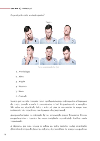 18
UNIDADE II │ COMUNICAÇÃO
O que significa cada um destes gestos?
Figura 4.
Fonte: adaptado do Shutter Stock.
1.	 Preocupação
2.	 Raiva
3.	 Alegria
4.	 Surpresa
5.	 Susto
6.	 Chateado
Mesmo que você não concorde com o significado desses e outros gestos, a linguagem
do corpo, quando somada à comunicação verbal, frequentemente a complica.
Não existe um significado único e universal para os movimentos do corpo, mas,
certamente, eles completam e enriquecem a linguagem oral.
As expressões faciais e a entonação da voz, por exemplo, podem demonstrar diversos
comportamentos e emoções, tais como arrogância, agressividade, timidez, medo,
vergonha etc.
A distância que uma pessoa se coloca da outra também traduz significados
diferentes dependendo da norma cultural. A proximidade de uma pessoa pode ser
 