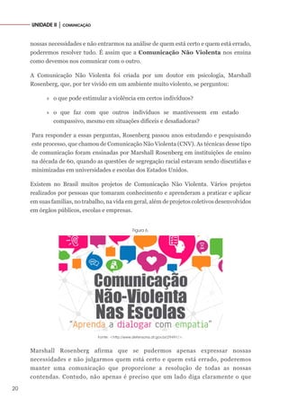 20
UNIDADE II │ COMUNICAÇÃO
nossas necessidades e não entrarmos na análise de quem está certo e quem está errado,
poderemos resolver tudo. É assim que a Comunicação Não Violenta nos ensina
como devemos nos comunicar com o outro.
A Comunicação Não Violenta foi criada por um doutor em psicologia, Marshall
Rosenberg, que, por ter vivido em um ambiente muito violento, se perguntou:
»» o que pode estimular a violência em certos indivíduos?
»» o que faz com que outros indivíduos se mantivessem em estado
compassivo, mesmo em situações difíceis e desafiadoras?
Para responder a essas perguntas, Rosenberg passou anos estudando e pesquisando
este processo, que chamou de Comunicação Não Violenta (CNV). As técnicas desse tipo
de comunicação foram ensinadas por Marshall Rosenberg em instituições de ensino
na década de 60, quando as questões de segregação racial estavam sendo discutidas e
minimizadas em universidades e escolas dos Estados Unidos.
Existem no Brasil muitos projetos de Comunicação Não Violenta. Vários projetos
realizados por pessoas que tomaram conhecimento e aprenderam a praticar e aplicar
em suas famílias, no trabalho, na vida em geral, além de projetos coletivos desenvolvidos
em órgãos públicos, escolas e empresas.
Figura 6.
Fonte: <http://www.defensoria.df.gov.br/29491/>.
Marshall Rosenberg afirma que se pudermos apenas expressar nossas
necessidades e não julgarmos quem está certo e quem está errado, poderemos
manter uma comunicação que proporcione a resolução de todas as nossas
contendas. Contudo, não apenas é preciso que um lado diga claramente o que
 