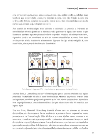 21
COMUNICAÇÃO │ UNIDADE II
está vivo dentro dele, quais as necessidades que não estão sendo atendidas, mas
também que o outro lado se conecte consigo mesmo. Isso não é fácil, mesmo em
se tratando de uma simples mensagem, pois a mente das pessoas foi programada
para diagnosticar as patologias no outro.
Nos cursos de Comunicação Não Violenta é ensinado às pessoas a ouvirem as
necessidades de duas partes de si mesmas: uma parte que é aquela que avalia o que
fazemos e a outra é a parte que escolhe fazer o que faz. Pra cada atitude que tomamos,
é preciso avaliar se atendemos ou não as nossas necessidades. E como fazer essa
avaliação? Se avalio atacando a mim mesmo, digo que fiz algo muito estúpido. E, não
raras vezes, ainda peço a confirmação dos outros!
Figura 7.
Fonte: Cyanide & Happiness #1758 <https://indiferentemg.wordpress.com/category/tirinhas/>.
Em vez disso, a Comunicação Não Violenta sugere que as pessoas avaliem suas ações
pensando se atendem ou não as suas necessidades. Quando as pessoas tomam uma
nova postura, percebem que podem aprender mais, sem perder a autoestima. Aprendem
com os próprios erros, tomando consciência de qual necessidade não foi atendida por
aquela ação.
Em seu livro, Marshall Rosenberg (2006) afirma que as pessoas se tornam
deprimidas pela forma como foram ensinadas a pensar e ficam engessadas nesse
pensamento. A Comunicação Não Violenta procura ajudar essas pessoas a se
tornarem conscientes de que o que estão contando a si mesmas é o que as está
deprimindo tanto. O julgamento que fazem de si mesmas vem das suas necessidades
que não foram atendidas. Infelizmente, não fomos ensinados a nos conectar com as
necessidades. Quando determinada necessidade não está sendo atendida, você volta
 