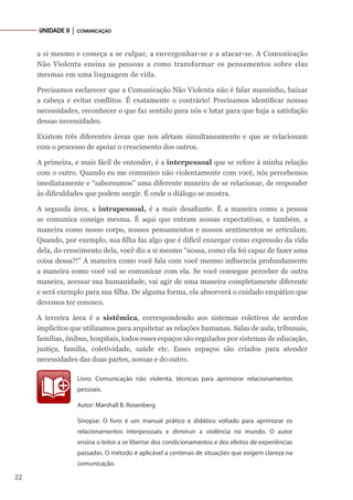 22
UNIDADE II │ COMUNICAÇÃO
a si mesmo e começa a se culpar, a envergonhar-se e a atacar-se. A Comunicação
Não Violenta ensina as pessoas a como transformar os pensamentos sobre elas
mesmas em uma linguagem de vida.
Precisamos esclarecer que a Comunicação Não Violenta não é falar mansinho, baixar
a cabeça e evitar conflitos. É exatamente o contrário! Precisamos identificar nossas
necessidades, reconhecer o que faz sentido para nós e lutar para que haja a satisfação
dessas necessidades.
Existem três diferentes áreas que nos afetam simultaneamente e que se relacionam
com o processo de apoiar o crescimento dos outros.
A primeira, e mais fácil de entender, é a interpessoal que se refere à minha relação
com o outro. Quando eu me comunico não violentamente com você, nós percebemos
imediatamente e “saboreamos” uma diferente maneira de se relacionar, de responder
às dificuldades que podem surgir. É onde o diálogo se mostra.
A segunda área, a intrapessoal, é a mais desafiante. É a maneira como a pessoa
se comunica consigo mesma. É aqui que entram nossas expectativas, e também, a
maneira como nosso corpo, nossos pensamentos e nossos sentimentos se articulam.
Quando, por exemplo, sua filha faz algo que é difícil enxergar como expressão da vida
dela, do crescimento dela, você diz a si mesmo “nossa, como ela foi capaz de fazer uma
coisa dessa?!” A maneira como você fala com você mesmo influencia profundamente
a maneira como você vai se comunicar com ela. Se você consegue perceber de outra
maneira, acessar sua humanidade, vai agir de uma maneira completamente diferente
e será exemplo para sua filha. De alguma forma, ela absorverá o cuidado empático que
devemos ter conosco.
A terceira área é a sistêmica, correspondendo aos sistemas coletivos de acordos
implícitos que utilizamos para arquitetar as relações humanas. Salas de aula, tribunais,
famílias, ônibus, hospitais, todos esses espaços são regulados por sistemas de educação,
justiça, família, coletividade, saúde etc. Esses espaços são criados para atender
necessidades das duas partes, nossas e do outro.
Livro: Comunicação não violenta, técnicas para aprimorar relacionamentos
pessoais.
Autor: Marshall B. Rosenberg
Sinopse: O livro é um manual prático e didático voltado para aprimorar os
relacionamentos interpessoais e diminuir a violência no mundo. O autor
ensina o leitor a se libertar dos condicionamentos e dos efeitos de experiências
passadas. O método é aplicável a centenas de situações que exigem clareza na
comunicação.
 