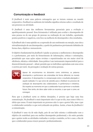 23
COMUNICAÇÃO │ UNIDADE II
Comunicação e feedback
O feedback é mais uma palavra estrangeira que se tornou comum no mundo
corporativo. Feedback no ambiente de trabalho significa retorno sobre o resultado de
um processo ou atividade.
O feedback é uma das melhores ferramentas gerenciais para a evolução e
aperfeiçoamento pessoal. Essa ferramenta é utilizada para avaliar o desempenho de
uma pessoa ou de um grupo de pessoas na realização de um trabalho, apontando
pontos positivos e negativos, com foco na melhoria do desempenho e dos resultados.
O feedback não é uma opinião ou a expressão de um sentimento ou emoção, mas sim a
retroalimentação de um desempenho, a partir de parâmetros previamente definidos de
forma clara, objetiva e mensuráveis.
O objetivo fundamental do feedback é ajudar as pessoas a melhorarem o desempenho
e a performance, por meio do fornecimento de informações, críticas e orientações,
permitindo que suas ações sejam revistas e reposicionadas em um maior nível de
eficiência, eficácia e efetividade. Essa prática é um instrumento imprescindível para o
desenvolvimento pessoal – afinal, permite que os indivíduos aprendam com seus erros
e acertos por meio da percepção e avaliação de outras pessoas.
Apesar de encontrarmos no dicionário como sinônimos, as palavras
desempenho e performance são entendidas de forma diferente no mundo
corporativo. O desempenho é a comprovação entre o resultado planejado e
aquele realizado. É o que serve de subsídio para o feedback no processo de
avaliação de desempenho dos colaboradores. A performance é dinâmica.
Diz respeito ao momento em que o colaborador busca aprimorar o resultado
futuro. Para tanto, ele deve saber onde se encontra, o que quer e como vai
conseguir.
Para que o feedback surta os efeitos desejados, é preciso que haja uma boa
comunicação. No feedback o mais importante não é o que se diz, mas como é dito e o
efeito que causa. O mais importante no processo não é o que o gestor fala, mas o que
o colaborador assimila e o que será colocado em prática. Assim, a base do feedback é
a comunicação.
O feedback é uma via de mão dupla, pois de um lado orienta o colaborador com o
objetivo de contribuir para seu melhor desempenho profissional, e de outro permite
que o gestor avalie as atividades realizadas e corrija o caminho, se for o caso, a fim de
que o colaborador possa crescer pessoal e profissionalmente.
 