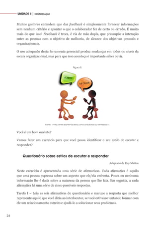 24
UNIDADE II │ COMUNICAÇÃO
Muitos gestores entendem que dar feedback é simplesmente fornecer informações
sem nenhum critério e apontar o que o colaborador fez de certo ou errado. É muito
mais do que isso! Feedback é troca, é via de mão dupla, que pressupõe a interação
entre as pessoas com o objetivo de melhoria, de alcance dos objetivos pessoais e
organizacionais.
O uso adequado desta ferramenta gerencial produz mudanças em todos os níveis da
escala organizacional, mas para que isso aconteça é importante saber ouvir.
Figura 8.
Fonte: <http://www.jeanemacieira.com/consultoria-ou-ventilador/>.
Você é um bom ouvinte?
Vamos fazer um exercício para que você possa identificar o seu estilo de escutar e
responder?
Questionário sobre estilos de escutar e responder
Adaptado de Ruy Mattos
Neste exercício é apresentada uma série de afirmativas. Cada afirmativa é aquilo
que uma pessoa expressa sobre um aspecto que ele/ela enfrenta. Pouca ou nenhuma
informação lhe é dada sobre a natureza da pessoa que lhe fala. Em seguida, a cada
afirmativa há uma série de cinco possíveis respostas.
Tarefa I – Leia as seis afirmativas do questionário e marque a resposta que melhor
represente aquilo que você diria ao interlocutor, se você estivesse tentando formar com
ele um relacionamento estreito e ajudá-lo a solucionar seus problemas.
 