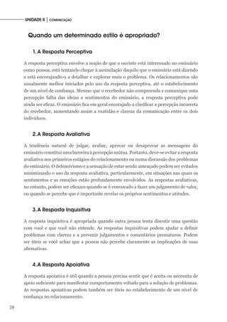 28
UNIDADE II │ COMUNICAÇÃO
Quando um determinado estilo é apropriado?
1.	A Resposta Perceptiva
A resposta perceptiva envolve a noção de que o ouvinte está interessado no emissário
como pessoa, está tentando chegar à assimilação daquilo que o emissário está dizendo
e está encorajando-o a detalhar e explorar mais o problema. Os relacionamentos são
usualmente melhor iniciados pelo uso da resposta perceptiva, até o estabelecimento
de um nível de confiança. Mesmo que o recebedor não compreenda e comunique uma
percepção falha das ideias e sentimentos do emissário, a resposta perceptiva pode
ainda ser eficaz. O emissário fica em geral encorajado a clarificar a percepção incorreta
do recebedor, aumentando assim a exatidão e clareza da comunicação entre os dois
indivíduos.
2.	A Resposta Avaliativa
A tendência natural de julgar, avaliar, aprovar ou desaprovar as mensagens do
emissário constitui uma barreira à percepção mútua. Portanto, deve-se evitar a resposta
avaliativa nos primeiros estágios do relacionamento ou numa discussão dos problemas
do emissário. O defensivismo e a sensação de estar sendo ameaçado podem ser evitados
minimizando o uso da resposta avaliativa, particularmente, em situações nas quais os
sentimentos e as emoções estão profundamente envolvidos. As respostas avaliativas,
no entanto, podem ser eficazes quando se é convocado a fazer um julgamento de valor,
ou quando se percebe que é importante revelar os próprios sentimentos e atitudes.
3.	A Resposta Inquisitiva
A resposta inquisitiva é apropriada quando outra pessoa tenta discutir uma questão
com você e que você não entende. As respostas inquisitivas podem ajudar a definir
problemas com clareza e a prevenir julgamentos e comentários prematuros. Podem
ser úteis se você achar que a pessoa não percebe claramente as implicações de suas
afirmativas.
4.	A Resposta Apoiativa
A resposta apoiativa é útil quando a pessoa precisa sentir que é aceita ou necessita de
apoio suficiente para manifestar comportamento voltado para a solução de problemas.
As respostas apoiativas podem também ser úteis no estabelecimento de um nível de
confiança no relacionamento.
 