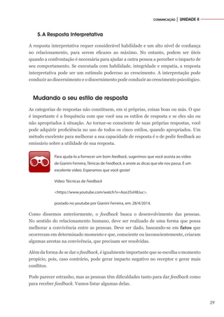 29
COMUNICAÇÃO │ UNIDADE II
5.	A Resposta Interpretativa
A resposta interpretativa requer considerável habilidade e um alto nível de confiança
no relacionamento, para serem eficazes ao máximo. No entanto, podem ser úteis
quando a confrontação é necessária para ajudar a outra pessoa a perceber o impacto de
seu comportamento. Se executada com habilidade, integridade e empatia, a resposta
interpretativa pode ser um estímulo poderoso ao crescimento. A interpretação pode
conduzir ao discernimento e o discernimento pode conduzir ao crescimento psicológico.
Mudando o seu estilo de resposta
As categorias de respostas não constituem, em si próprias, coisas boas ou más. O que
é importante é a frequência com que você usa os estilos de resposta e se eles são ou
não apropriados à situação. Ao tornar-se consciente de suas próprias respostas, você
pode adquirir proficiência no uso de todos os cinco estilos, quando apropriados. Um
método excelente para melhorar a sua capacidade de resposta é o de pedir feedback ao
emissário sobre a utilidade de sua resposta.
Para ajuda-lo a fornecer um bom feedback, sugerimos que você assista ao vídeo
de Gianini Ferreira, Ténicas de Feedback, e anote as dicas que ele nos passa. É um
excelente vídeo. Esperamos que você goste!
Vídeo: Técnicas de Feedback
<https://www.youtube.com/watch?v=Aoo35sH8Juc>.
postado no youtube por Gianini Ferreira, em: 28/4/2014.
Como dissemos anteriormente, o feedback busca o desenvolvimento das pessoas.
No sentido do relacionamento humano, deve ser realizado de uma forma que possa
melhorar a convivência entre as pessoas. Deve ser dado, baseando-se em fatos que
ocorreram em determinado momento e que, consciente ou inconscientemente, criaram
algumas arestas na convivência, que precisam ser resolvidas.
Além da forma de se dar o feedback, é igualmente importante que se escolha o momento
propício, pois, caso contrário, pode gerar impacto negativo no receptor e gerar mais
conflitos.
Pode parecer estranho, mas as pessoas têm dificuldades tanto para dar feedback como
para receber feedback. Vamos listar algumas delas.
 