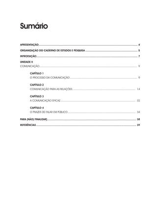Sumário
APRESENTAÇÃO.................................................................................................................................. 4
ORGANIZAÇÃO DO CADERNO DE ESTUDOS E PESQUISA..................................................................... 5
INTRODUÇÃO.................................................................................................................................... 7
UNIDADE II
COMUNICAÇÃO.................................................................................................................................... 9
CAPÍTULO 1
O PROCESSO DA COMUNICAÇÃO........................................................................................... 9
CAPÍTULO 2
COMUNICAÇÃO PARA AS RELAÇÕES...................................................................................... 14
CAPÍTULO 3
A COMUNICAÇÃO EFICAZ...................................................................................................... 32
CAPÍTULO 4
O PRAZER DE FALAR EM PÚBLICO............................................................................................ 34
PARA (NÃO) FINALIZAR]..................................................................................................................... 38
REFERÊNCIAS................................................................................................................................... 39
 