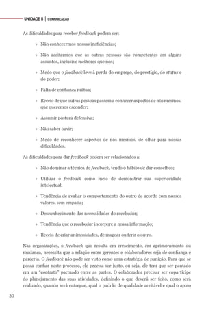 30
UNIDADE II │ COMUNICAÇÃO
As dificuldades para receber feedback podem ser:
»» Não conhecermos nossas ineficiências;
»» Não aceitarmos que as outras pessoas são competentes em alguns
assuntos, inclusive melhores que nós;
»» Medo que o feedback leve à perda do emprego, do prestígio, do status e
do poder;
»» Falta de confiança mútua;
»» Receio de que outras pessoas passem a conhecer aspectos de nós mesmos,
que queremos esconder;
»» Assumir postura defensiva;
»» Não saber ouvir;
»» Medo de reconhecer aspectos de nós mesmos, de olhar para nossas
dificuldades.
As dificuldades para dar feedback podem ser relacionados a:
»» Não dominar a técnica de feedback, tendo o hábito de dar conselhos;
»» Utilizar o feedback como meio de demonstrar sua superioridade
intelectual;
»» Tendência de avaliar o comportamento do outro de acordo com nossos
valores, sem empatia;
»» Desconhecimento das necessidades do recebedor;
»» Tendência que o recebedor incorpore a nossa informação;
»» Receio de criar animosidades, de magoar ou ferir o outro.
Nas organizações, o feedback que resulta em crescimento, em aprimoramento ou
mudança, necessita que a relação entre gerentes e colaboradores seja de confiança e
parceria. O feedback não pode ser visto como uma estratégia de punição. Para que se
possa confiar neste processo, ele precisa ser justo, ou seja, ele tem que ser pautado
em um “contrato” pactuado entre as partes. O colaborador precisar ser copartícipe
do planejamento das suas atividades, definindo o que deverá ser feito, como será
realizado, quando será entregue, qual o padrão de qualidade aceitável e qual o apoio
 