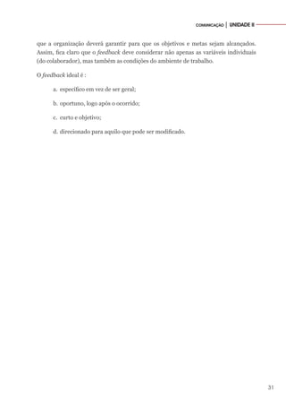 31
COMUNICAÇÃO │ UNIDADE II
que a organização deverá garantir para que os objetivos e metas sejam alcançados.
Assim, fica claro que o feedback deve considerar não apenas as variáveis individuais
(do colaborador), mas também as condições do ambiente de trabalho.
O feedback ideal é :
a.	 específico em vez de ser geral;
b.	oportuno, logo após o ocorrido;
c.	 curto e objetivo;
d.	direcionado para aquilo que pode ser modificado.
 
