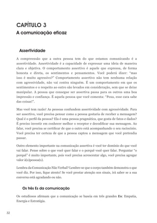 32
CAPÍTULO 3
A comunicação eficaz
Assertividade
A compreensão que a outra pessoa tem do que estamos comunicando é a
assertividade. Assertividade é a capacidade de expressar uma ideia de maneira
clara e objetiva. O comportamento assertivo é aquele que expressa, de forma
honesta e direta, os sentimentos e pensamentos. Você poderá dizer: “mas
isso é muito agressivo?” Comportamento assertivo não tem nenhuma relação
com agressividade, não vai contra ninguém. É um comportamento em que os
sentimentos e o respeito ao outro são levados em consideração, sem que se deixe
manipular. A pessoa que consegue ser assertiva passa para os outros uma boa
impressão e confiança. É aquela pessoa que você comenta: “Poxa, esse cara sabe
das coisas!”.
Mas você tem razão! As pessoas confundem assertividade com agressividade. Para
ser assertivo, você precisa pensar como a pessoa gostaria de receber a mensagem?
Qual é o perfil da pessoa? Ela é uma pessoa pragmática, que gosta de fatos e dados?
É preciso investir em conhecer melhor o receptor e decodificar sua mensagem. Ao
falar, você precisa se certificar de que o outro está acompanhando o seu raciocínio.
Você precisa ter certeza de que a pessoa captou a mensagem que você pretendia
passar.
Outro elemento importante na comunicação assertiva é você ter domínio do que você
vai falar. Pense sobre o que você quer falar e o porquê você quer falar. Perguntar “o
porquê” é muito importante, pois você precisa acrescentar algo, você precisa agregar
valor à(s)pessoa(s).
Lembra da Comunicação Não Verbal? Lembre-se que o corpo também demonstra o que
você diz. Por isso, fique atento! Se você prestar atenção nos sinais, irá saber se a sua
conversa está agradando ou não.
Os três Es da comunicação
Os estudiosos afirmam que a comunicação se baseia em três grandes Es: Empatia,
Energia e Estratégia.
 