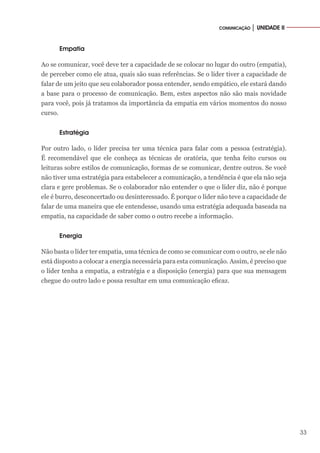 33
COMUNICAÇÃO │ UNIDADE II
Empatia
Ao se comunicar, você deve ter a capacidade de se colocar no lugar do outro (empatia),
de perceber como ele atua, quais são suas referências. Se o líder tiver a capacidade de
falar de um jeito que seu colaborador possa entender, sendo empático, ele estará dando
a base para o processo de comunicação. Bem, estes aspectos não são mais novidade
para você, pois já tratamos da importância da empatia em vários momentos do nosso
curso.
Estratégia
Por outro lado, o líder precisa ter uma técnica para falar com a pessoa (estratégia).
É recomendável que ele conheça as técnicas de oratória, que tenha feito cursos ou
leituras sobre estilos de comunicação, formas de se comunicar, dentre outros. Se você
não tiver uma estratégia para estabelecer a comunicação, a tendência é que ela não seja
clara e gere problemas. Se o colaborador não entender o que o líder diz, não é porque
ele é burro, desconcertado ou desinteressado. É porque o líder não teve a capacidade de
falar de uma maneira que ele entendesse, usando uma estratégia adequada baseada na
empatia, na capacidade de saber como o outro recebe a informação.
Energia
Não basta o líder ter empatia, uma técnica de como se comunicar com o outro, se ele não
está disposto a colocar a energia necessária para esta comunicação. Assim, é preciso que
o líder tenha a empatia, a estratégia e a disposição (energia) para que sua mensagem
chegue do outro lado e possa resultar em uma comunicação eficaz.
 