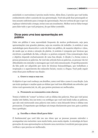 35
COMUNICAÇÃO │ UNIDADE II
ansiedade e o nervosismo é preciso muito treino. Além disso, é preciso que você tenha
conhecimento sobre o assunto da sua apresentação. Você não pode ficar preocupado se
tem assunto suficiente para o tempo da apresentação. Para ter certeza de que o que vai
explanar cobrirá todo o tempo, treine com um cronômetro. Melhor será se faltar tempo
para falar tudo o que você preparou, do que faltar conteúdo.
Dicas para uma boa apresentação em
público
Falar em público é uma necessidade frequente de muitos profissionais, seja para
apresentações com grandes plateias, seja em reuniões de trabalho. A oratória é uma
metodologia para desenvolver a arte de falar em público, de maneira objetiva e clara,
de modo que se atraia a atenção da plateia. A oratória é composta por técnicas que
envolvem a qualidade da fala, a dicção e a postura corporal. Uma comunicação clara
e objetiva depende exclusivamente de uma boa dicção. A dicção é a forma como a
pessoa pronuncia as palavras. Se você não articula bem as palavras, as pessoas vão ter
dificuldades em entender a mensagem que você está comunicando. O aperfeiçoamento
da fala pode ser adquirido por meio de técnicas fonoaudiólogas, que trabalham a
respiração e o aquecimento dos músculos faciais, vocais e a língua. Você pode seguir
estas dicas para melhorar sua dicção:
1.	 Grave e ouça a sua voz
O objetivo é que você conheça, em detalhes, como você fala e como é a sua dicção. Leia
um texto qualquer e analise quais as sílabas que você tem dificuldade em articular, que
vícios você apresenta (né, tá, ok), que pontos precisam ser melhorados.
2.	 Pronuncie as consoantes com clareza
Temos o hábito de “comer” as letras e até as sílabas das palavras. Para que você possa
mudar este hábito, leia um texto e se certifique que você está lendo todas as palavras,
que não está misturando uma palavra com outra e nem deixando letras e sílabas sem
pronunciar. É importante que dedique um tempo diariamente para isso, pois a prática
traz a perfeição.
3.	 Escolha o ritmo ideal para falar
É fundamental que você fale em um ritmo que as pessoas possam entender e
acompanhar seu raciocínio: nem muito lento, nem muito rápido. A estratégia de fazer
gravações de suas apresentações ou durante seus exercícios é excelente para que possa
verificar o que precisa ser melhorado.
 