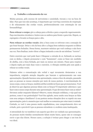 36
UNIDADE II │ COMUNICAÇÃO
4.	 Trabalhe o relaxamento da voz
Muitas pessoas, pelo excesso de nervosismo e ansiedade, travam a voz na hora de
falar. Para que isso não aconteça, é importante que você faça exercícios de respiração
e de relaxamento das cordas vocais, preferencialmente com orientação de um
fonoaudiólogo.
Para relaxar o corpo: gire a cabeça para a direita e para a esquerda vagarosamente.
Faça movimentos circulares e lentos com os ombros para frente e para trás. Depois, se
espreguice e levante os braços para o alto.
Para relaxar as cordas vocais: abra a boca como se estivesse com a sensação de
que fosse bocejar. Deixe o céu da boca alto e a língua bem embaixo enquanto os lábios
permanecem fechados. Dessa forma, murmure músicas que você conheça e não force
sua voz. Para finalizar, tente vibrar a língua imitando o som de um telefone: “trrrrrrr”.
Outro exercício que você pode fazer é bloquear a entrada de ar, fechando as narinas
com os dedos, e depois pronunciar o som “hummmm”, como se fosse um zumbido
de abelha, com a boca fechada, por mais ou menos um minuto. Pause para respirar
e depois repita por mais duas vezes o exercício. A vibração emitida pelo som ajuda a
relaxar as cordas vocais.
Falamos sobre a comunicação não verbal e aqui novamente destacamos a sua
importância, exigindo atenção daqueles que buscam o aprimoramento nas suas
apresentações. Quando fazemos uma apresentação, somos o foco da atenção, passando
para as pessoas as nossas emoções por meio de nossa postura. A movimentação do
nosso corpo, como os braços, também atribui sentido às frases que pronunciamos. Você
já observou que algumas pessoas falam com os braços? É importante sabermos o que
fazer com o nosso corpo durante uma apresentação. O que devemos fazer com as mãos?
Devemos andar enquanto falamos? Observe, numa situação cotidiana, e veja qual sua
postura, como é sua gesticulação? Você fica agitado, mexe muito seus braços ao falar
com seus amigos e familiares? A sua postura nestas situações deve se repetir em suas
apresentações, pois é a maneira que você melhor se comunica por estar mais à vontade.
Contudo, se você é uma pessoa muito espalhafatosa, esse comportamento deve ser
evitado, pois o provável é que as pessoas estranhem e o avaliem como inadequado.
A intensidade da voz também é um aspecto que deve ser cuidado nas apresentações.
As pessoas muito tímidas normalmente falam muito baixo, quase não se consegue
ouvir o que elas dizem. Nesses casos, a solução é treinar para chegar a um tom de
voz ideal.
 