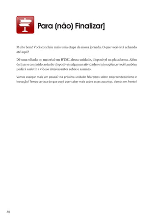 38
Para (não) Finalizar]
Muito bem! Você concluiu mais uma etapa da nossa jornada. O que você está achando
até aqui?
Dê uma olhada no material em HTML dessa unidade, disponível na plataforma. Além
de fixar o conteúdo, estarão disponíveis algumas atividades e interações, e você também
poderá assistir a vídeos interessantes sobre o assunto.
Vamos avançar mais um pouco? Na próxima unidade falaremos sobre empreendedorismo e
inovação! Temos certeza de que você quer saber mais sobre esses assuntos. Vamos em frente!
 