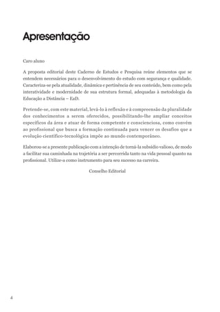 4
Apresentação
Caro aluno
A proposta editorial deste Caderno de Estudos e Pesquisa reúne elementos que se
entendem necessários para o desenvolvimento do estudo com segurança e qualidade.
Caracteriza-se pela atualidade, dinâmica e pertinência de seu conteúdo, bem como pela
interatividade e modernidade de sua estrutura formal, adequadas à metodologia da
Educação a Distância – EaD.
Pretende-se, com este material, levá-lo à reflexão e à compreensão da pluralidade
dos conhecimentos a serem oferecidos, possibilitando-lhe ampliar conceitos
específicos da área e atuar de forma competente e conscienciosa, como convém
ao profissional que busca a formação continuada para vencer os desafios que a
evolução científico-tecnológica impõe ao mundo contemporâneo.
Elaborou-se a presente publicação com a intenção de torná-la subsídio valioso, de modo
a facilitar sua caminhada na trajetória a ser percorrida tanto na vida pessoal quanto na
profissional. Utilize-a como instrumento para seu sucesso na carreira.
Conselho Editorial
 