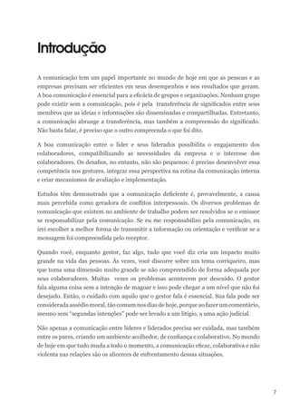 7
Introdução
A comunicação tem um papel importante no mundo de hoje em que as pessoas e as
empresas precisam ser eficientes em seus desempenhos e nos resultados que geram.
A boa comunicação é essencial para a eficácia de grupos e organizações. Nenhum grupo
pode existir sem a comunicação, pois é pela transferência de significados entre seus
membros que as ideias e informações são disseminadas e compartilhadas. Entretanto,
a comunicação abrange a transferência, mas também a compreensão do significado.
Não basta falar, é preciso que o outro compreenda o que foi dito.
A boa comunicação entre o líder e seus liderados possibilita o engajamento dos
colaboradores, compatibilizando as necessidades da empresa e o interesse dos
colaboradores. Os desafios, no entanto, não são pequenos: é preciso desenvolver essa
competência nos gestores, integrar essa perspectiva na rotina da comunicação interna
e criar mecanismos de avaliação e implementação.
Estudos têm demonstrado que a comunicação deficiente é, provavelmente, a causa
mais percebida como geradora de conflitos interpessoais. Os diversos problemas de
comunicação que existem no ambiente de trabalho podem ser resolvidos se o emissor
se responsabilizar pela comunicação. Se eu me responsabilizo pela comunicação, eu
irei escolher a melhor forma de transmitir a informação ou orientação e verificar se a
mensagem foi compreendida pelo receptor.
Quando você, enquanto gestor, faz algo, tudo que você diz cria um impacto muito
grande na vida das pessoas. Às vezes, você discorre sobre um tema corriqueiro, mas
que toma uma dimensão muito grande se não compreendido de forma adequada por
seus colaboradores. Muitas vezes os problemas acontecem por descuido. O gestor
fala alguma coisa sem a intenção de magoar e isso pode chegar a um nível que não foi
desejado. Então, o cuidado com aquilo que o gestor fala é essencial. Sua fala pode ser
considerada assédio moral, tão comum nos dias de hoje, porque ao fazer um comentário,
mesmo sem “segundas intenções” pode ser levado a um litígio, a uma ação judicial.
Não apenas a comunicação entre líderes e liderados precisa ser cuidada, mas também
entre os pares, criando um ambiente acolhedor, de confiança e colaborativo. No mundo
de hoje em que tudo muda a todo o momento, a comunicação eficaz, colaborativa e não
violenta nas relações são os alicerces de enfrentamento dessas situações.
 