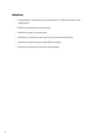 8
Objetivos
»» Compreender a importância da comunicação na vida das pessoas e das
organizações.
»» Descrever o processo de comunicação.
»» Explicar os tipos de comunicação.
»» Identificar os elementos que fazem parte da comunicação eficaz.
»» Apresentar elementos para um feedback assertivo.
»» Descrever os aspectos de uma boa apresentação.
 