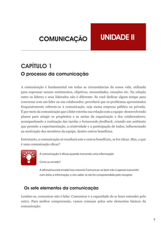 9
UNIDADE IICOMUNICAÇÃO
CAPÍTULO 1
O processo da comunicação
A comunicação é fundamental em todas as circunstâncias da nossa vida, utilizada
para expressar nossos sentimentos, objetivos, necessidades, emoções etc. Na relação
entre os líderes e seus liderados não é diferente. Se você dedicar algum tempo para
conversar com um líder ou um colaborador, perceberá que os problemas apresentados
frequentemente referem-se à comunicação, seja numa empresa pública ou privada.
É por meio da comunicação que o líder estreita sua relação com a equipe: desenvolvendo
planos para atingir os propósitos e as metas da organização e dos colaboradores;
acompanhando a realização das tarefas e fornecendo feedback; criando um ambiente
que permite a experimentação, a criatividade e a participação de todos; influenciando
na motivação dos membros da equipe, dentre outros benefícios.
Entretanto, a comunicação só resultará este e outros benefícios, se for eficaz. Mas, o que
é uma comunicação eficaz?
A comunicação é eficaz quando transmite uma informação!
Certo ou errado?
A afirmativa está errada! Isso mesmo! Comunicar-se bem não é apenas transmitir
com êxito a informação, e sim saber se ela foi compreendida pelo receptor.
Os sete elementos da comunicação
Lembre-se, comunicar não é falar. Comunicar é a capacidade de se fazer entender pelo
outro. Para melhor compreensão, vamos começar pelos sete elementos básicos da
comunicação:
 