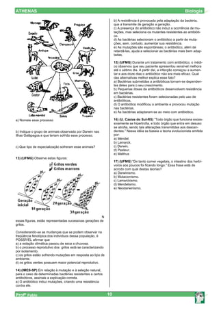 ATHENAS                                                                                                            Biologia

                                                                   b) A resistência é provocada pela adaptação da bactéria,
                                                                   que a transmite de geração a geração.
                                                                   c) A presença do antibiótico não induz a ocorrência de mu-
                                                                   tações, mas seleciona os mutantes resistentes ao antibióti-
                                                                   co.
                                                                   d) As bactérias selecionam o antibiótico a partir de muta-
                                                                   ções, sem, contudo, aumentar sua resistência.
                                                                   e) As mutações são espontâneas; o antibiótico, além de
                                                                   retardá-las, ajuda a selecionar as bactérias mais bem adap-
                                                                   tadas.

                                                                   15) (UFMG) Durante um tratamento com antibiótico, o médi-
                                                                   co observou que seu paciente apresentou sensível melhora
                                                                   até o sétimo dia. A partir daí, a infecção começou a aumen-
                                                                   tar e aos doze dias o antibiótico não era mais eficaz. Qual
                                                                   das alternativas melhor explica esse fato?
                                                                   a) Bactérias submetidas a antibióticos tornam-se dependen-
                                                                   tes deles para o seu crescimento.
                                                                   b) Pequenas doses de antibióticos desenvolvem resistência
                                                                   em bactérias.
                                                                   c) Bactérias resistentes foram selecionadas pelo uso de
                                                                   antibióticos.
                                                                   d) O antibiótico modificou o ambiente e provocou mutação
                                                                   nas bactérias.
                                                                   e) As bactérias adaptaram-se ao meio com antibiótico.

a) Nomeie esse processo                                            16) (U. Caxias do Sul-RS) “Todo órgão que funciona exces-
                                                                   sivamente se hipertrofia, e todo órgão que entra em desuso
                                                                   se atrofia, sendo tais alterações transmitidas aos descen-
b) Indique o grupo de animais observado por Darwin nas             dentes.” Nessa idéia se baseia a teoria evolucionista emitida
Ilhas Galápagos e que teriam sofrido esse processo.                por:
                                                                   a) Mendel.
                                                                   b) Lamarck.
c) Que tipo de especialização sofreram esse animais?               c) Darwin.
                                                                   d) Pasteur.
                                                                   e) Malthus
13) (UFMG) Observe estas figuras:
                                                                   17) (UFMG) “De tanto comer vegetais, o intestino dos herbí-
                                                                   voros aos poucos foi ficando longo.” Essa frase está de
                                                                   acrodo com qual destas teorias?
                                                                   a) Darwinismo.
                                                                   b) Mutacionismo.
                                                                   c) Lamarckismo.
                                                                   d) Mendelismo.
                                                                   e) Neodarwinismo.




                                                        N
essas figuras, estão representadas sucessivas gerações de
grilos.

Considerando-se as mudanças que se podem observar na
freqüência fenotípica dos indivíduos dessa população, é
POSSÍVEL afirmar que
a) a estação climática passou de seca a chuvosa.
b) o processo reprodutivo dos grilos está se caracterizando
por isolamento.
c) os grilos estão sofrendo mutações em resposta ao tipo de
ambiente.
d) os grilos verdes possuem maior potencial reprodutivo.

14) (IMES-SP) Em relação à mutação e à seleção natural,
para o caso de determinadas bactérias resistentes a certos
antibióticos, assinale a explicação correta.
a) O antibiótico induz mutações, criando uma resistência
contra ele.

Profº Pablo                                                   10
 