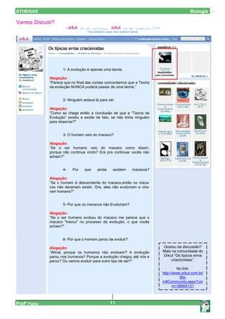 ATHENAS                                                                                                       Biologia

Vamos Discutir?
                      “          tb eh cultura,                       tb eh ciencia!!!"*
                                    *Orkut também é cultura, Orkut também é ciência!




                     1- A evolução é apenas uma teoria.
                                                                                           Responsável
                                                                                         pela comunidade
              Alegação:
              ”Parece que no final das contas concordamos que a Teoria
              da evolução NUNCA poderá passar de uma teoria.”


                     2- Ninguém estava lá para ver.

              Alegação:
              ”Como se chega então a conclusão de que a “Teoria da
              Evolução” existiu e existe de fato, se não tinha ninguém
              para observar?”


                     3- O homem veio do macaco?

              Alegação:
              “Se o ser humano veio do macaco como dizem,
              porque não continua vindo? Era pra continuar vocês não
              acham?”


                     4-    Por     que       ainda          existem           macacos?

              Alegação:
              ”Se o homem é descendente do macaco,então os maca-
              cos não deveriam existir. Ora, eles não evoluíram e vira-
              ram homens?”


                     5- Por que os macacos não Evoluíram?

              Alegação:
              ”Se o ser humano evoluiu do macaco me parece que o
              macaco "travou" no processo da evolução, o que vocês
              acham?”


                     6- Por que o homem parou de evoluir?

              Alegação:                                                                       Gostou da discussão?
              ”Afinal, porque os humanos não evoluem? A evolução                              Mais na comunidade do
              parou nos humanos? Porque a evolução chegou até nós e                           Orkut “Os típicos erros
              parou? Ou vamos evoluir para outro tipo de ser?”                                     criacionistas”.

                                                                                                       No link:
                                                                                              http://www.orkut.com.br/
                                                                                                        Ma-
                                                                                              in#Community.aspx?cm
                                                                                                     m=36854131



Profº Pablo                                              11
 