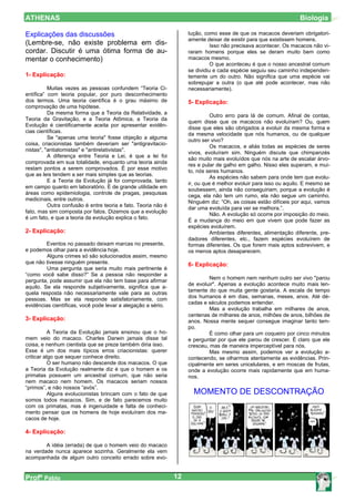 ATHENAS                                                                                                           Biologia

Explicações das discussões                                          lução, como esse de que os macacos deveriam obrigatori-
                                                                    amente deixar de existir para que existissem homens.
(Lembre-se, não existe problema em dis-                                       Isso não precisava acontecer. Os macacos não vi-
cordar. Discutir é uma ótima forma de au-                           raram homens porque eles se deram muito bem como
mentar o conhecimento)                                              macacos mesmo.
                                                                              O que aconteceu é que o nosso ancestral comum
                                                                    se dividiu e cada espécie seguiu seu caminho independen-
1- Explicação:                                                      temente um do outro. Não significa que uma espécie vai
                                                                    sobrepujar a outra (o que até pode acontecer, mas não
          Muitas vezes as pessoas confundem “Teoria Ci-             necessariamente).
entífica” com teoria popular, por puro desconhecimento
dos termos. Uma teoria científica é o grau máximo de                5- Explicação:
comprovação de uma hipótese.
          Da mesma forma que a Teoria da Relatividade, a
                                                                              Outro erro para lá de comum. Afinal de contas,
Teoria da Gravitação, e a Teoria Atômica, a Teoria da
                                                                    quem disse que os macacos não evoluíram? Ou, quem
Evolução é cientificamente aceita por apresentar evidên-
                                                                    disse que eles são obrigados a evoluir da mesma forma e
cias científicas.
                                                                    da mesma velocidade que nós humanos, ou de qualquer
          Se "apenas uma teoria" fosse objeção a alguma
                                                                    outro ser vivo?
coisa, criacionistas também deveriam ser "antigravitacio-
                                                                              Os macacos, e aliás todas as espécies de seres
nistas", "antiatomistas" e "antirelativistas".
                                                                    vivos, evoluíram sim. Ninguém discute que chimpanzés
          A diferença entre Teoria e Lei, é que a lei foi
                                                                    são muito mais evoluídos que nós na arte de escalar árvo-
comprovada em sua totalidade, enquanto uma teoria ainda
                                                                    res e pular de galho em galho. Nisso eles superam, e mui-
restam pontos a serem comprovados. É por esse motivo
                                                                    to, nós seres humanos.
que as leis tendem a ser mais simples que as teorias.
                                                                              As espécies não sabem para onde tem que evolu-
          E a Teoria da Evolução já foi comprovada, tanto
                                                                    ir, ou que é melhor evoluir para isso ou aquilo. E mesmo se
em campo quanto em laboratório. É de grande utilidade em
                                                                    soubessem, ainda não conseguiriam, porque a evolução é
áreas como epidemiologia, controle de pragas, pesquisas
                                                                    cega, ela não tem um rumo, ela não segue um caminho.
medicinais, entre outros.
                                                                    Ninguém diz: “Oh, as coisas estão difíceis por aqui, vamos
          Outra confusão é entre teoria e fato. Teoria não é
                                                                    dar uma evoluída para ver se melhora.”.
fato, mas sim composta por fatos. Dizemos que a evolução
                                                                              Não. A evolução só ocorre por imposição do meio.
é um fato, e que a teoria da evolução explica o fato.
                                                                    É a mudança do meio em que vivem que pode fazer as
                                                                    espécies evoluírem.
2- Explicação:                                                                Ambientes diferentes, alimentação diferente, pre-
                                                                    dadores diferentes, etc., fazem espécies evoluírem de
         Eventos no passado deixam marcas no presente,              formas diferentes. Os que forem mais aptos sobrevivem, e
e podemos olhar para a evidência hoje.                              os menos aptos desaparecem.
         Alguns crimes só são solucionados assim, mesmo
que não tivesse ninguém presente.                                   6- Explicação:
         Uma pergunta que seria muito mais pertinente é
“como você sabe disso?” Se a pessoa não responder a
                                                                             Nem o homem nem nenhum outro ser vivo "parou
pergunta, pode assumir que ela não tem base para afirmar
                                                                    de evoluir". Apenas a evolução acontece muito mais len-
aquilo. Se ela responde subjetivamente, significa que a-
                                                                    tamente do que muita gente gostaria. A escala de tempo
quela resposta não necessariamente vale para as outras
                                                                    dos humanos é em dias, semanas, meses, anos. Até dé-
pessoas. Mas se ela responde satisfatoriamente, com
                                                                    cadas e séculos podemos entender.
evidências científicas, você pode levar a alegação a sério.
                                                                             Mas a evolução trabalha em milhares de anos,
                                                                    centenas de milhares de anos, milhões de anos, bilhões de
3- Explicação:                                                      anos. Nossa mente sequer consegue imaginar tanto tem-
                                                                    po.
           A Teoria da Evolução jamais ensinou que o ho-                     É como olhar para um coqueiro por cinco minutos
mem veio do macaco. Charles Darwin jamais disse tal                 e perguntar por que ele parou de crescer. É claro que ele
coisa, e nenhum cientista que se preze também diria isso.           cresceu, mas de maneira imperceptível para nós.
Esse é um dos mais típicos erros criacionistas: querer                       Mas mesmo assim, podemos ver a evolução a-
criticar algo que sequer conhece direito.                           contecendo, se olharmos atentamente as evidências. Prin-
           O ser humano não descende dos macacos. O que             cipalmente em seres unicelulares, e em moscas de frutas,
a Teoria da Evolução realmente diz é que o homem e os               onde a evolução ocorre mais rapidamente que em huma-
primatas possuem um ancestral comum, que não seria                  nos.
nem macaco nem homem. Os macacos seriam nossos
“primos”, e não nossos “avós”.
           Alguns evolucionistas brincam com o fato de que            MOMENTO DE DESCONTRAÇÃO
somos todos macacos. Sim, e de fato parecemos muito
com os primatas, mas é ingenuidade e falta de conheci-
mento pensar que os homens de hoje evoluíram dos ma-
cacos de hoje.

4- Explicação:

        A idéia (errada) de que o homem veio do macaco
na verdade nunca aparece sozinha. Geralmente ela vem
acompanhada de algum outro conceito errado sobre evo-


Profº Pablo                                                    12
 