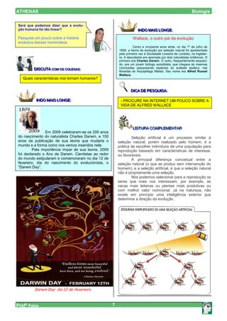 ATHENAS                                                                                                       Biologia

Será que podemos dizer que a evolu-
ção humana foi tão linear?                                            IINDO MAIIS LONGE::
                                                                        NDO MA S LONGE
Pesquise um pouco sobre a história                                 Wallace, o outro pai da evolução
evolutiva desses hominídeos.
                                                                   Cento e cinqüenta anos atrás, no dia 1º de julho de
                                                         1858, a teoria da evolução por seleção natural foi apresentada
                                                         pela primeira vez à Sociedade Lineana de Londres, na Inglater-
                                                         ra. A descoberta era assinada por dois naturalistas britânicos. O
                                                         primeiro era Charles Darwin. O outro, frequentemente esqueci-
                                                         do, era um jovem biólogo autodidata, que chegara às mesmas
         DIISCUTA COM OS COLEGAS::                       conclusões pesquisando espécies do sudeste asiático, nas
         D SCUTA COM OS COLEGAS
                  COM OS COLEGAS                         florestas do Arquipélago Malaio. Seu nome era Alfred Russel
                                                         Wallace.
   Quais características nos tornam humanos?


                                                                 DIICA DE PESQUIISA::
                                                                 D CA DE PESQU SA

          IINDO MAIIS LONGE::
            NDO MA S LONGE                                - PROCURE NA INTERNET UM POUCO SOBRE A
                                                          VIDA DE ALFRED WALLACE




                                                                  LEIITURA COMPLEMENTAR
                                                                  LE TURA COMPLEMENTAR
               Em 2009 celebraram-se os 200 anos
do nascimento do naturalista Charles Darwin, e 150               Seleção artificial é um processo similar à
anos da publicação de sua teoria que mudaria o           seleção natural, porém realizado pelo homem; é a
mundo e a forma como nos vemos inseridos nele.           prática de escolher indivíduos de uma população para
        Pela importância ímpar de sua teoria, 2009       reprodução baseado em características de interesse,
foi declarado o Ano de Darwin. Cientistas ao redor       ou favoráveis.
do mundo estipularam e comemoraram no dia 12 de                  A principal diferença conceitual entre a
fevereiro, dia do nascimento do evolucionista, o         seleção natural (o que se produz sem intervenção do
“Darwin Day”.                                            homem), e a seleção artificial, é que a seleção natural
                                                         não é propriamente uma seleção.
                                                                 Nós podemos selecionar para a reprodução os
                                                         seres que mais nos interessam, por exemplo, as
                                                         vacas mais leiteiras ou plantas mais produtivas ou
                                                         com melhor valor nutricional. Já na natureza, não
                                                         existe em princípio uma inteligência exterior que
                                                         determine a direção da evolução.




         Darwin Day: dia 12 de fevereiro



Profº Pablo                                          7
 