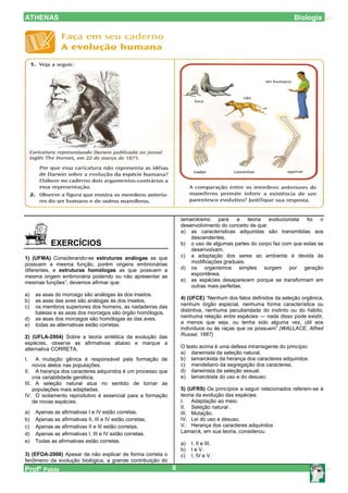 ATHENAS                                                                                                        Biologia




                                                                lamarckismo para a         teoria   evolucionista foi o
                                                                desenvolvimento do conceito de que:
                                                                a) as características adquiridas são transmitidas aos
                                                                    descendentes.
           EXERCÍCIOS                                           b) o uso de algumas partes do corpo faz com que estas se
                                                                    desenvolvam.
1) (UFMA) Considerando-se estruturas análogas as que            c) a adaptação dos seres ao ambiente é devida às
possuem a mesma função, porém origens embrionárias                  modificações graduais.
diferentes, e estruturas homólogas as que possuem a             d) os organismos simples surgem por geração
mesma origem embrionária podendo ou não apresentar as               espontânea.
mesmas funções”, devemos afirmar que:                           e) as espécies desaparecem porque se transformam em
                                                                    outras mais perfeitas.
a)   as asas do morcego são análogas às dos insetos.
                                                                4) (UFCE) “Nenhum dos fatos definidos da seleção orgânica,
b)   as asas das aves são análogas às dos insetos.
c)   os membros superiores dos homens, as nadadeiras das        nenhum órgão especial, nenhuma forma característica ou
     baleias e as asas dos morcegos são órgão homólogos.        distintiva, nenhuma peculiaridade do instinto ou do hábito,
d)   as asas dos morcegos são homólogas às das aves.            nenhuma relação entre espécies — nada disso pode existir,
e)   todas as alternativas estão corretas.                      a menos que seja, ou tenha sido alguma vez, útil aos
                                                                indivíduos ou às raças que os possuem”.(WALLACE, Alfred
2) (UFLA-2004) Sobre a teoria sintética da evolução das         Russel, 1867)
espécies, observe as afirmativas abaixo e marque a
alternativa CORRETA.                                            O texto acima é uma defesa intransigente do princípio:
                                                                a) darwinista da seleção natural.
I.   A mutação gênica é responsável pela formação de            b) lamarckista da herança dos caracteres adquiridos.
    novos alelos nas populações.                                c) mendeliano da segregação dos caracteres.
II. A herança dos caracteres adquiridos é um processo que       d) darwinista da seleção sexual.
    cria variabilidade genética.                                e) lamarckista do uso e do desuso.
III. A seleção natural atua no sentido de tornar as
    populações mais adaptadas.                                  5) (UFRS) Os princípios a seguir relacionados referem-se à
IV. O isolamento reprodutivo é essencial para a formação        teoria da evolução das espécies.
    de novas espécies.                                          I. Adaptação ao meio.
                                                                II. Seleção natural .
a)   Apenas as afirmativas I e IV estão corretas.               III. Mutação.
b)   Apenas as afirmativas II, III e IV estão corretas.         IV. Lei do uso e desuso.
c)   Apenas as afirmativas II e III estão corretas.             V. Herança dos caracteres adquiridos
d)   Apenas as afirmativas I, III e IV estão corretas.          Lamarck, em sua teoria, considerou:
e)   Todas as afirmativas estão corretas.                       a)   I, II e III.
                                                                b)   I e V.
3) (EFOA-2006) Apesar de não explicar de forma correta o        c)   I, IV e V.
fenômeno da evolução biológica, a grande contribuição do
Profº Pablo                                                 8
 
