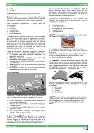 ATHENAS                                                                                                                Biologia

d)   II, IV                                                       Em sua grande obra “Origem das Espécies” (1859, 1ª
e)   III, IV e V.                                                 edição), discorreu sobre vários temas, sendo um dos
                                                                  principais a variação dos animais no estado doméstico, em
6) (PUC/Campinas) Considere a seguinte afirmativa:                que analisou a escolha de características por parte dos
                                                                  criadores de raças de cães e de pombos.
"Entende-se por ____________ a maior sobrevivência dos
indivíduos mais bem adaptados a um determinado ambiente           Considerando especificamente o livro “Origem das
que estão em competição com outros menos adaptados".              Espécies”, seu principal ponto de argumentação a favor da
                                                                  seleção natural foi (foram):
Para completá-la corretamente,      a   lacuna   deve   ser
preenchida por:                                                   a)   a hereditariedade.
a) mutação.                                                       b)   a lei do uso e desuso.
b) migração.                                                      c)   os tentilhões das Ilhas Galápagos.
c) variabilidade.                                                 d)   a criação divina.
d) seleção natural.                                               e)   a seleção artificial.
e) oscilação genética.
                                                                  10) (UFV) A frase popular "... a baleia já foi terrestre..." signi-
7) (UFMG) Famoso exemplo de evolução é o dos tentilhões,          fica, em termos evolutivos, que a baleia:
tipo de ave encontrado nas Ilhas Galápagos por Darwin.
Diferentes espécies de tentilhões habitam as diversas ilhas
do arquipélago. A principal diferença entre as espécies
refere-se à forma do bico. Verificou-se que essa forma
variou conforme o tipo de alimento disponível em cada ilha.
Acredita-se que todas as espécies de tentilhões de
                                                                                      ancestral da baleia
Galápagos possuam um mesmo ancestral.
                                                                  a) em tempos remotos rastejava no ambiente terrestre.
Todas as afirmações seguintes constituem explicações              b) era adaptada para viver na água como peixe e na terra
certas das etapas da evolução dos tentilhões, exceto uma:         como réptil.
a) A migração para ilhas diferentes determinou um                 c) atualmente é um peixe, mas seu ancestral era mamífero.
    isolamento geográfico.                                        d) teve um ancestral distante que viveu em terra firme.
b) Mutações diferentes ocorreram em cada ilha,                    e) é descendente direto dos anfíbios.
    determinadas pelo alimento disponível.
                                                                  11) (UFV-2008) Conforme representado abaixo, asas das
c) Em cada ilha, a seleção natural eliminou os mutantes
    não-adaptados.                                                aves e dos morcegos tiveram as suas estruturas reavaliadas
d) Novas mutações foram se acumulando nas populações              evolutivamente. Foram consideradas como estruturas aná-
    de cada ilha.                                                 logas e realmente diferentes. A asa das aves é suportada
e) Os tentilhões de cada ilha tornaram-se tão diferentes          pelo digital 2 e é coberta por penas; a asa dos morcegos é
    que se estabeleceu isolamento reprodutivo.                    suportada pelos digitais 2-5 e é coberta por pele.

8) (PUC-MG-2006)




                                                                  Sobre a reavaliação da estrutura das asas das aves e dos
                                                                  morcegos, é CORRETO afirmar que se trata de um exemplo
                                                                  de evolução:
                                                                      a) convergente
                                                                      b) divergente
                                                                      c) mimética
                                                                      d) co-adaptativa

Explorando a charge de acordo com seus conhecimentos
sobre evolução dos vertebrados, é INCORRETO afirmar:              12) (UFV) Ao longo do tempo, uma espécie única, primitiva,
                                                                  pode dar origem a uma multiplicidade de forma, como resul-
a)   Comer, sobreviver e reproduzir podem depender de             tado da exploração por parte de cada uma, de um nicho
     características adaptativas.                                 ecológico diferente, como está exemplificado pela figura
b)   Diferente dos outros animais, o homem não está sujeito       abaixo.
     à seleção natural.
c)   As ações do homem podem afetar o curso da evolução
     dos outros animais.
d)   Pela seleção artificial e manejo, o homem pode reduzir
     pressões seletivas sobre animais.

9) (U. F. Pelotas-RS) Charles Darwin foi um naturalista
britânico que, no século XIX, elaborou uma teoria que
buscava explicar as relações entre os seres vivos e as
mudanças sofridas por eles ao longo dos tempos, através de
um mecanismo, por ele denominado de “seleção natural”.

Profº Pablo                                                   9
 