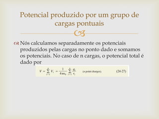 Potencial produzido por um grupo de
             cargas pontuais
                          
 Nós calculamos separadamente os potenciais
  produzidos pelas cargas no ponto dado e somamos
  os potenciais. No caso de n cargas, o potencial total é
  dado por
 