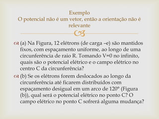 Exemplo
 O potencial não é um vetor, então a orientação não é
                     relevante
                         
 (a) Na Figura, 12 elétrons (de carga –e) são mantidos
  fixos, com espaçamento uniforme, ao longo de uma
  circunferência de raio R. Tomando V=0 no infinito,
  quais são o potencial elétrico e o campo elétrico no
  centro C da circunferência?
 (b) Se os elétrons forem deslocados ao longo da
  circunferência até ficarem distribuídos com
  espaçamento desigual em um arco de 120° (Figura
  (b)), qual será o potencial elétrico no ponto C? O
  campo elétrico no ponto C sofrerá alguma mudança?
 
