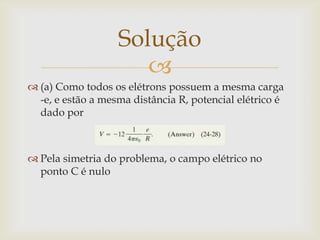Solução
                      
 (a) Como todos os elétrons possuem a mesma carga
  -e, e estão a mesma distância R, potencial elétrico é
  dado por



 Pela simetria do problema, o campo elétrico no
  ponto C é nulo
 