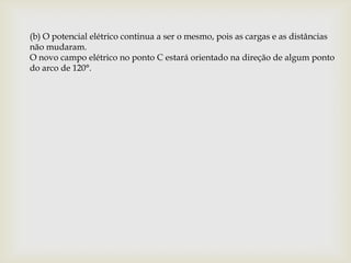 (b) O potencial elétrico continua a ser o mesmo, pois as cargas e as distâncias
não mudaram.
O novo campo elétrico no ponto C estará orientado na direção de algum ponto
do arco de 120°.
 