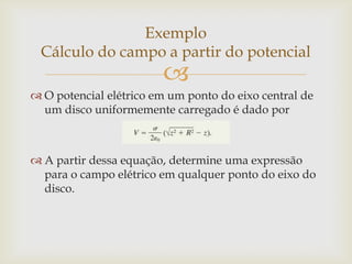 Exemplo
 Cálculo do campo a partir do potencial
                        
 O potencial elétrico em um ponto do eixo central de
  um disco uniformemente carregado é dado por



 A partir dessa equação, determine uma expressão
  para o campo elétrico em qualquer ponto do eixo do
  disco.
 