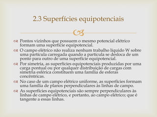2.3 Superfícies equipotenciais

                             
 Pontos vizinhos que possuem o mesmo potencial elétrico
  formam uma superfície equipotencial.
 O campo elétrico não realiza nenhum trabalho líquido W sobre
  uma partícula carregada quando a partícula se desloca de um
  ponto para outro de uma superfície equipotencial.
 Por simetria, as superfícies equipotenciais produzidas por uma
  carga pontual ou por qualquer distribuição de cargas com
  simetria esférica constituem uma família de esferas
  concêntricas.
 No caso de um campo elétrico uniforme, as superfícies formam
  uma família de planos perpendiculares às linhas de campo.
 As superfícies equipotenciais são sempre perpendiculares às
  linhas de campo elétrico, e portanto, ao campo elétrico; que é
  tangente a essas linhas.
 
