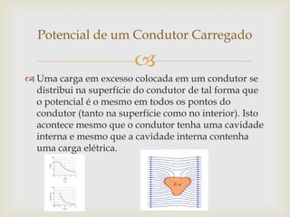 Potencial de um Condutor Carregado

                         
 Uma carga em excesso colocada em um condutor se
  distribui na superfície do condutor de tal forma que
  o potencial é o mesmo em todos os pontos do
  condutor (tanto na superfície como no interior). Isto
  acontece mesmo que o condutor tenha uma cavidade
  interna e mesmo que a cavidade interna contenha
  uma carga elétrica.
 