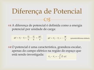 Diferença de Potencial
            
 A diferença de potencial é definida como a energia
  potencial por unidade de carga:




 O potencial é uma característica, grandeza escalar,
  apenas do campo elétrico na região do espaço que
  está sendo investigada:
 