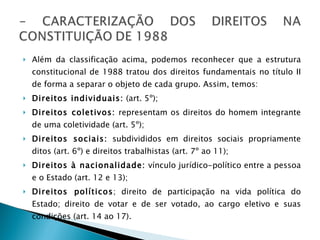 Além da classificação acima, podemos reconhecer que a estrutura constitucional de 1988 tratou dos direitos fundamentais no título II de forma a separar o objeto de cada grupo. Assim, temos: Direitos individuais:  (art. 5º); Direitos coletivos:  representam os direitos do homem integrante de uma coletividade (art. 5º); Direitos sociais:  subdivididos em direitos sociais propriamente ditos (art. 6º) e direitos trabalhistas (art. 7º ao 11); Direitos à nacionalidade:  vínculo jurídico-político entre a pessoa e o Estado (art. 12 e 13); Direitos políticos ; direito de participação na vida política do Estado; direito de votar e de ser votado, ao cargo eletivo e suas condições (art. 14 ao 17). 