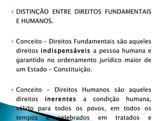 DISTINÇÃO ENTRE DIREITOS FUNDAMENTAIS E HUMANOS. Conceito – Direitos Fundamentais são aqueles direitos  indispensáveis  a pessoa humana e garantido no ordenamento jurídico maior de um Estado – Constituição. Conceito - Direitos Humanos são aqueles direitos  inerentes  a condição humana, válido para todos os povos, em todos os tempos e celebrados em tratados e convenções internacionais. 