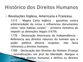 Revoluções Inglesa, Americana e Francesa. 1215 – Magna Carta Inglesa – garantias contra arbitrariedade da coroa e influenciou documentos como “acto habeas corpus” – primeira tentativa de impedir as detenções ilegais (1679); 1776 – Declaração Americana da Independência – Referencia aos direitos naturais do homem que o poder político deveria respeitar, não fazia referencia a direitos humano; 1789 – Declaração dos Direitos do Homem (França) – reivindicações em prol da liberdade. Alargou o campo dos direitos humanos e definiu os direitos econômico; 