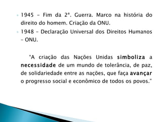 1945 - Fim da 2ª. Guerra. Marco na história do direito do homem. Criação da ONU. 1948 – Declaração Universal dos Direitos Humanos – ONU. “ A criação das Nações Unidas  simboliza  a  necessidade  de um mundo de tolerância, de paz, de solidariedade entre as nações, que faça  avançar  o progresso social e econômico de todos os povos.” 