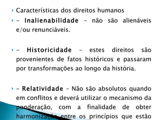 Características dos direitos humanos -  Inalienabilidade  – não são alienáveis e/ou renunciáveis. -  Historicidade  – estes direitos são provenientes de fatos históricos e passaram por transformações ao longo da história. -  Relatividade  – Não são absolutos quando em conflitos e deverá utilizar o mecanismo da ponderação, com a finalidade de obter harmonização entre os princípios que estão em conflito 