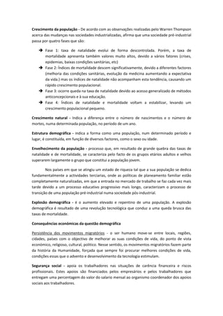 Crescimento da população - De acordo com as observações realizadas pelo Warren Thompson
acerca das mudanças nas sociedades industrializadas, afirma que uma sociedade pré-industrial
passa por quatro fases que são:
 Fase 1: taxa de natalidade evolui de forma descontrolada. Porém, a taxa de
mortalidade apresenta também valores muito altos, devido a vários fatores (crises,
epidemias, baixas condições sanitárias, etc)
 Fase 2: Índices de mortalidade descem significativamente, devido a diferentes factores
(melhoria das condições sanitárias, evolução da medicina aumentando a expectativa
da vida.) mas os índices de natalidade não acompanham esta tendência, causando um
rápido crescimento populacional.
 Fase 3: ocorre queda na taxa de natalidade devido ao acesso generalizado de métodos
anticoncepcionais e à sua educação.
 Fase 4: Índices de natalidade e mortalidade voltam a estabilizar, levando um
crescimento populacional pequeno.
Crescimento natural - Indica a diferença entre o número de nascimentos e o número de
mortes, numa determinada população, no período de um ano.
Estrutura demográfica - indica a forma como uma população, num determinado período e
lugar, é constituída, em função de diversos factores, como o sexo ou idade.
Envelhecimento da população - processo que, em resultado de grande quebra das taxas de
natalidade e de mortalidade, se caracteriza pelo facto de os grupos etários adultos e velhos
superarem largamente o grupo que constitui a população jovem.
Nos países em que se atingiu um estado de riqueza tal que a sua população se dedica
fundamentalmente a actividades terciarias, onde as políticas de planeamento familiar estão
completamente naturalizadas, em que a entrada no mercado de trabalho se faz cada vez mais
tarde devido a um processo educativo progressivo mais longo, caracterizam o processo de
transição de uma população pré-industrial numa sociedade pós-industrial.
Explosão demográfica - é o aumento elevado e repentino de uma população. A explosão
demográfica é resultado de uma revolução tecnológica que conduz a uma queda brusca das
taxas de mortalidade.
Consequências económicas da questão demográfica
Persistência dos movimentos migratórios - o ser humano move-se entre locais, regiões,
cidades, países com o objectivo de melhorar as suas condições de vida, do ponto de vista
económico, religioso, cultural, politico. Nesse sentido, os movimentos migratórios fazem parte
da história da Humanidade, forçada que sempre foi procurar melhores condições de vida,
condições essas que o advento e desenvolvimento da tecnologia estimulam.
Segurança social - apoia os trabalhadores nas situações de carência financeira e riscos
profissionais. Estes apoios são financiados pelos empresários e pelos trabalhadores que
entregam uma percentagem do valor do salario mensal ao organismo coordenador dos apoios
sociais aos trabalhadores.
 