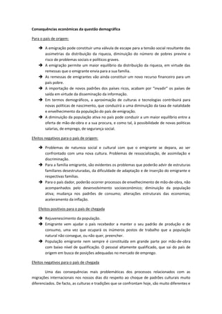 Consequências económicas da questão demográfica
Para o país de origem:
 A emigração pode constituir uma válvula de escape para a tensão social resultante das
assimetrias da distribuição da riqueza, diminuição do número de pobres previne o
risco de problemas sociais e políticos graves.
 A emigração permite um maior equilíbrio da distribuição da riqueza, em virtude das
remessas que o emigrante envia para a sua família.
 As remessas de emigrantes vão ainda constituir um novo recurso financeiro para um
país pobre.
 A importação de novos padrões dos países ricos, acabam por “invadir” os países de
saída em virtude da disseminação da informação.
 Em termos demográficos, a aproximação de culturas e tecnologias contribuirá para
novas políticas de nascimento, que conduzirá a uma diminuição da taxa de natalidade
e envelhecimento da população do país de emigração.
 A diminuição da população ativa no país pode conduzir a um maior equilíbrio entre a
oferta de mão-de-obra e a sua procura, e como tal, à possibilidade de novas politicas
salarias, de emprego, de segurança social.
Efeitos negativos para o país de origem:
 Problemas de natureza social e cultural com que o emigrante se depara, ao ser
confrontado com uma nova cultura. Problemas de ressocialização, de assimilação e
discriminação.
 Para a família emigrante, são evidentes os problemas que poderão advir de estruturas
familiares desestruturadas, da dificuldade de adaptação e de inserção do emigrante e
respectivas famílias.
 Para o país dador, poderão ocorrer processos de envelhecimento de mão-de-obra, não
acompanhados pelo desenvolvimento socioeconómico; diminuição da população
ativa; mudança nos padrões de consumo; alterações estruturais das economias;
aceleramento da inflação.
Efeitos positivos para o país de chegada
 Rejuvenescimento da população.
 Emigrante vem ajudar o país recebedor a manter o seu padrão de produção e de
consumo, uma vez que ocupará os inúmeros postos de trabalho que a população
natural não consegue, ou não quer, preencher.
 População emigrante nem sempre é constituída em grande parte por mão-de-obra
com baixo nível de qualificação. O pessoal altamente qualificado, que sai do país de
origem em busca de posições adequadas no mercado de emprego.
Efeitos negativos para o país de chegada
Uma das consequências mais problemáticas dos processos relacionados com as
migrações internacionais nos nossos dias diz respeito ao choque de padrões culturais muito
diferenciados. De facto, as culturas e tradições que se confrontam hoje, são muito diferentes e
 