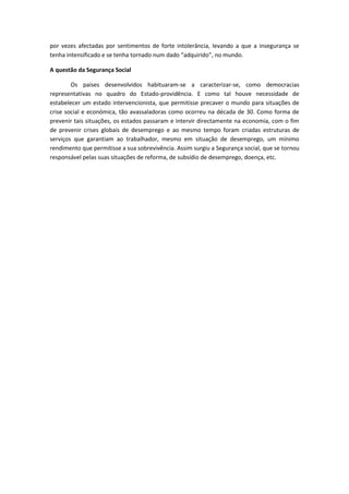 por vezes afectadas por sentimentos de forte intolerância, levando a que a insegurança se
tenha intensificado e se tenha tornado num dado “adquirido”, no mundo.
A questão da Segurança Social
Os países desenvolvidos habituaram-se a caracterizar-se, como democracias
representativas no quadro do Estado-providência. E como tal houve necessidade de
estabelecer um estado intervencionista, que permitisse precaver o mundo para situações de
crise social e económica, tão avassaladoras como ocorreu na década de 30. Como forma de
prevenir tais situações, os estados passaram e intervir directamente na economia, com o fim
de prevenir crises globais de desemprego e ao mesmo tempo foram criadas estruturas de
serviços que garantiam ao trabalhador, mesmo em situação de desemprego, um mínimo
rendimento que permitisse a sua sobrevivência. Assim surgiu a Segurança social, que se tornou
responsável pelas suas situações de reforma, de subsídio de desemprego, doença, etc.
 