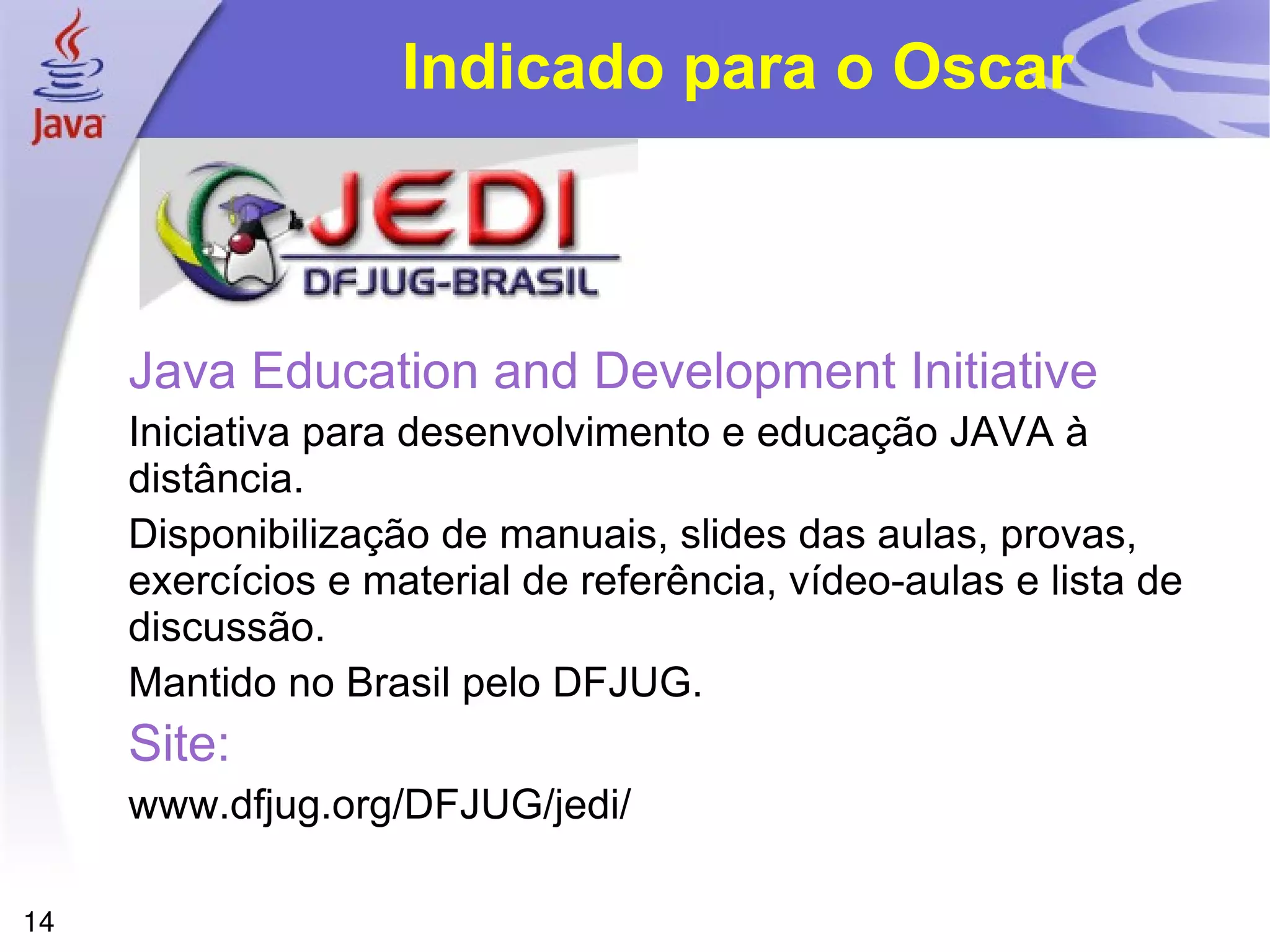 Indicado para o Oscar



     Java Education and Development Initiative
     Iniciativa para desenvolvimento e educação JAVA à
     distância.
     Disponibilização de manuais, slides das aulas, provas,
     exercícios e material de referência, vídeo-aulas e lista de
     discussão.
     Mantido no Brasil pelo DFJUG.
     Site:
     www.dfjug.org/DFJUG/jedi/

14
 